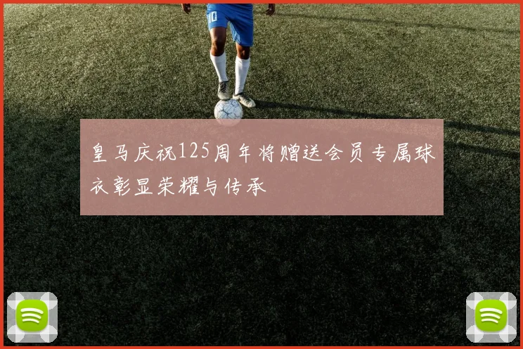 皇马庆祝125周年将赠送会员专属球衣彰显荣耀与传承